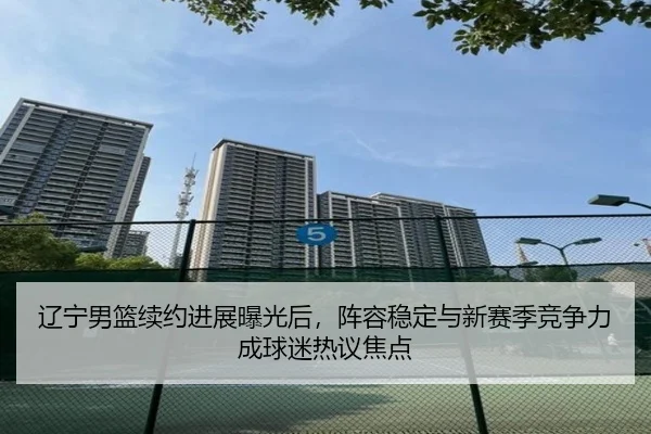 辽宁男篮续约进展曝光后，阵容稳定与新赛季竞争力成球迷热议焦点 | dbcp